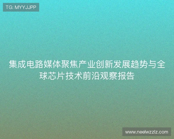 集成电路媒体聚焦产业创新发展趋势与全球芯片技术前沿观察报告 集成电路媒体聚焦产业创新发展趋势与全球芯片技术前沿观察报告